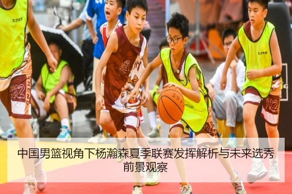 中国男篮视角下杨瀚森夏季联赛发挥解析与未来选秀前景观察
