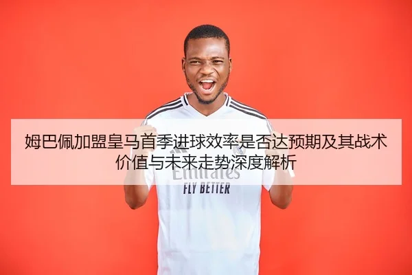 姆巴佩加盟皇马首季进球效率是否达预期及其战术价值与未来走势深度解析